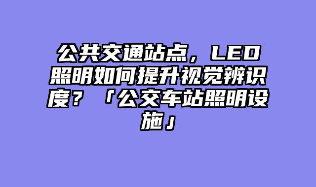 公共交通站点，LED照明如何提升视觉辨识度？「公交车站照明设施」