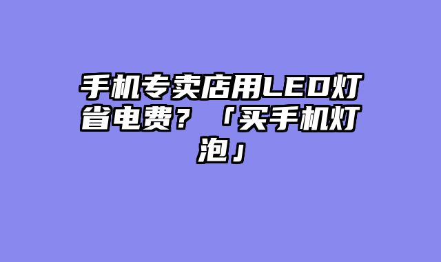 手机专卖店用LED灯省电费？「买手机灯泡」