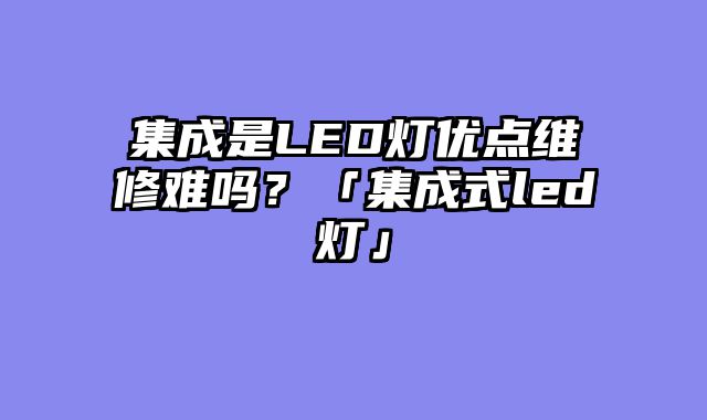 集成是LED灯优点维修难吗？「集成式led灯」