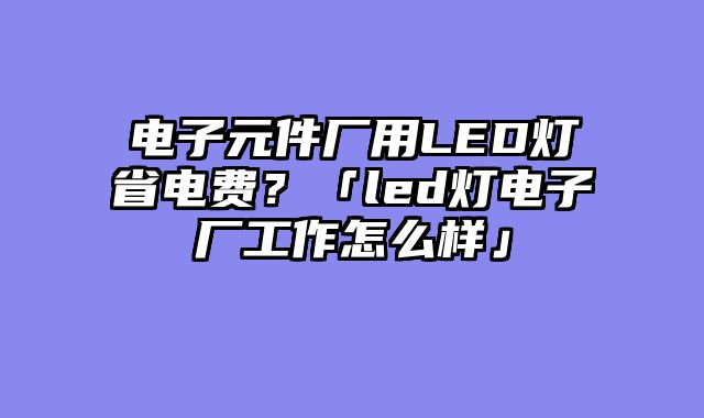 电子元件厂用LED灯省电费？「led灯电子厂工作怎么样」