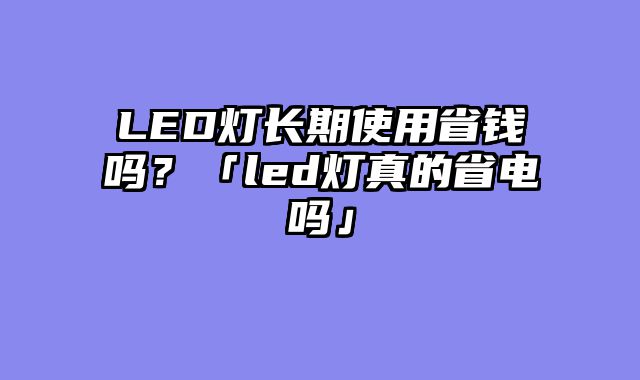 LED灯长期使用省钱吗？「led灯真的省电吗」