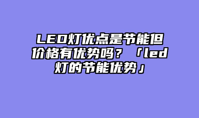 LED灯优点是节能但价格有优势吗？「led灯的节能优势」