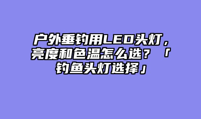 户外垂钓用LED头灯，亮度和色温怎么选？「钓鱼头灯选择」