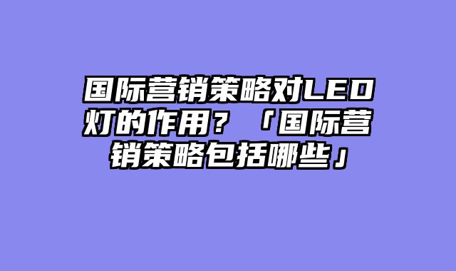 国际营销策略对LED灯的作用？「国际营销策略包括哪些」
