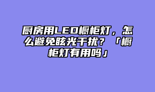 厨房用LED橱柜灯，怎么避免眩光干扰？「橱柜灯有用吗」