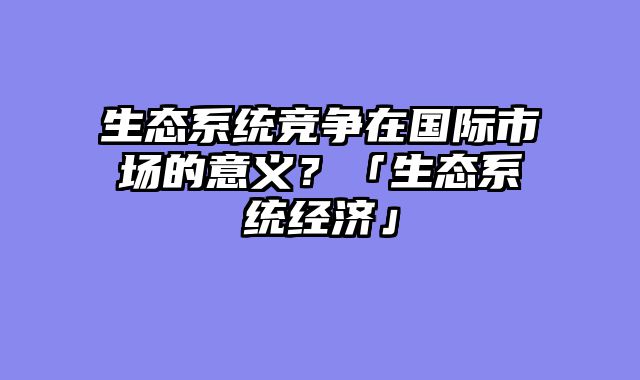 生态系统竞争在国际市场的意义？「生态系统经济」