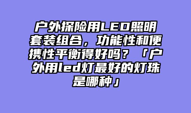 户外探险用LED照明套装组合，功能性和便携性平衡得好吗？「户外用led灯最好的灯珠是哪种」