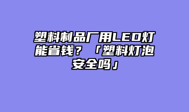 塑料制品厂用LED灯能省钱？「塑料灯泡安全吗」