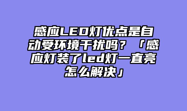感应LED灯优点是自动受环境干扰吗？「感应灯装了led灯一直亮怎么解决」