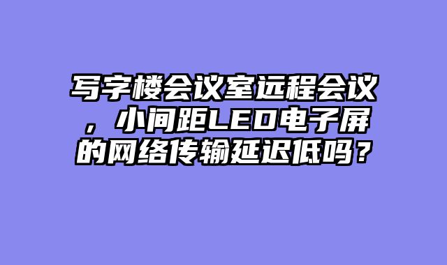 写字楼会议室远程会议，小间距LED电子屏的网络传输延迟低吗？