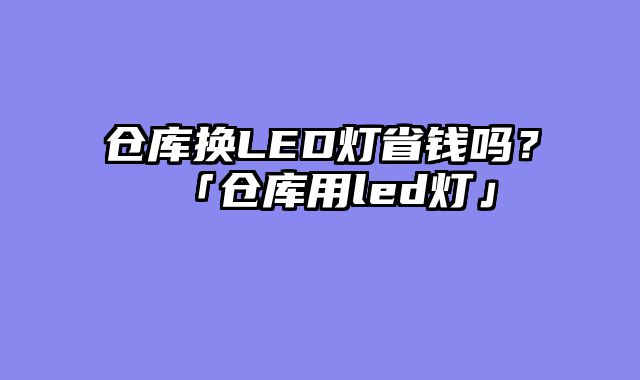 仓库换LED灯省钱吗？「仓库用led灯」