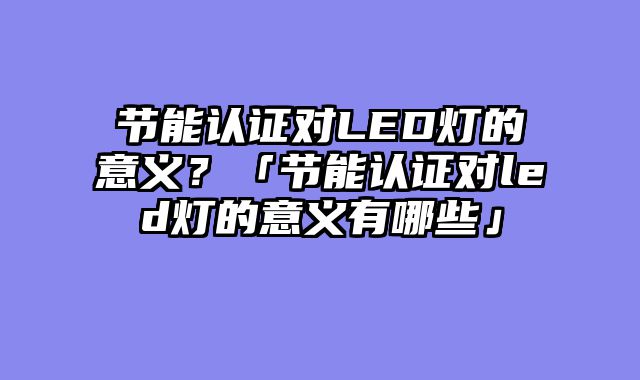 节能认证对LED灯的意义？「节能认证对led灯的意义有哪些」