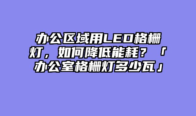 办公区域用LED格栅灯，如何降低能耗？「办公室格栅灯多少瓦」