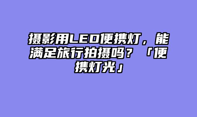 摄影用LED便携灯，能满足旅行拍摄吗？「便携灯光」
