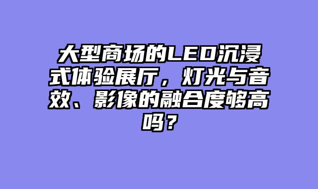 大型商场的LED沉浸式体验展厅，灯光与音效、影像的融合度够高吗？