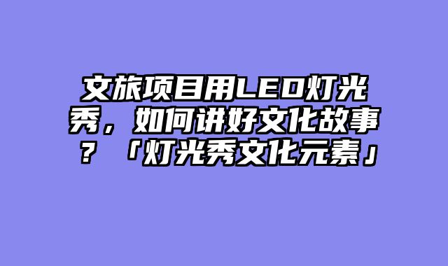 文旅项目用LED灯光秀，如何讲好文化故事？「灯光秀文化元素」