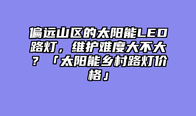 偏远山区的太阳能LED路灯，维护难度大不大？「太阳能乡村路灯价格」