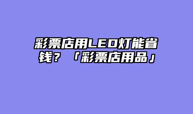 彩票店用LED灯能省钱？「彩票店用品」