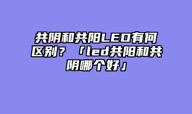 共阴和共阳LED有何区别？「led共阳和共阴哪个好」