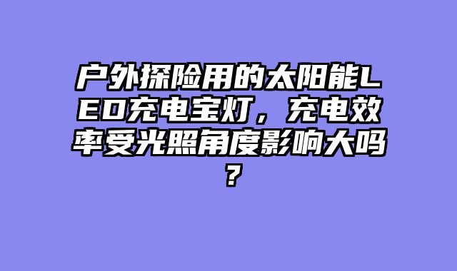 户外探险用的太阳能LED充电宝灯，充电效率受光照角度影响大吗？