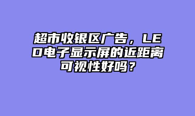 超市收银区广告，LED电子显示屏的近距离可视性好吗？