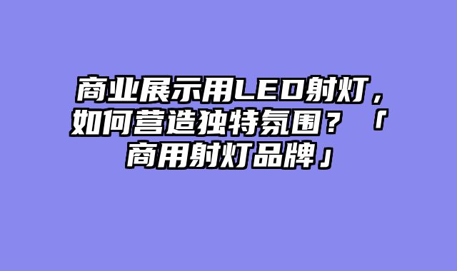 商业展示用LED射灯，如何营造独特氛围？「商用射灯品牌」