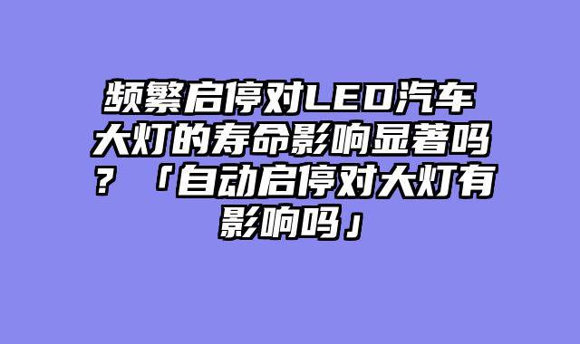 频繁启停对LED汽车大灯的寿命影响显著吗？「自动启停对大灯有影响吗」