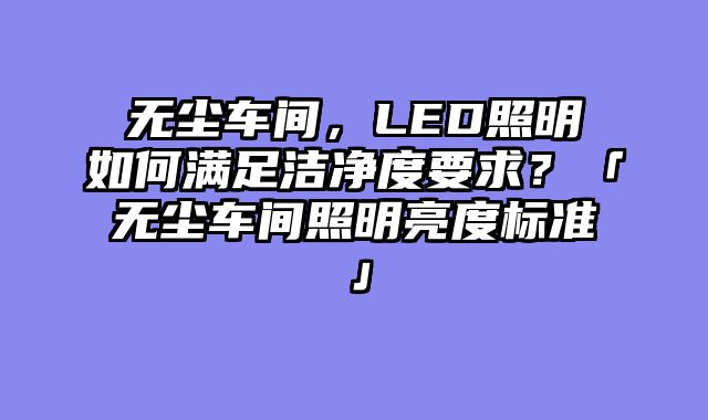 无尘车间，LED照明如何满足洁净度要求？「无尘车间照明亮度标准」