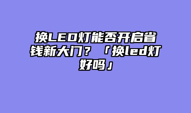 换LED灯能否开启省钱新大门？「换led灯好吗」