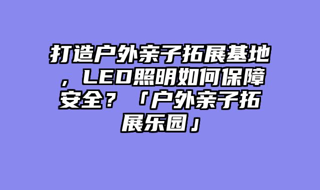 打造户外亲子拓展基地，LED照明如何保障安全？「户外亲子拓展乐园」