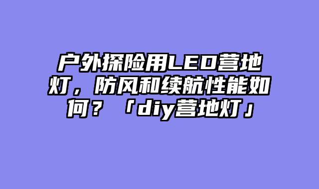 户外探险用LED营地灯，防风和续航性能如何？「diy营地灯」