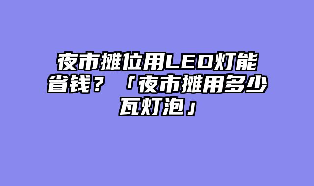 夜市摊位用LED灯能省钱？「夜市摊用多少瓦灯泡」