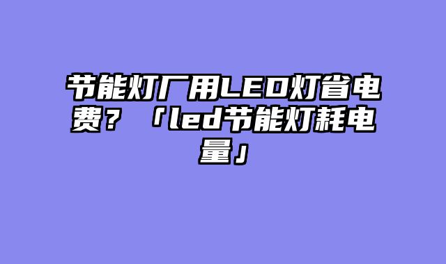节能灯厂用LED灯省电费？「led节能灯耗电量」