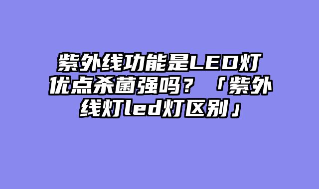 紫外线功能是LED灯优点杀菌强吗？「紫外线灯led灯区别」
