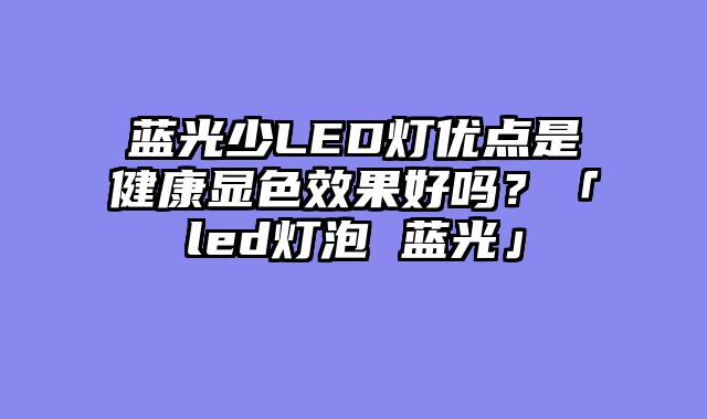 蓝光少LED灯优点是健康显色效果好吗？「led灯泡 蓝光」