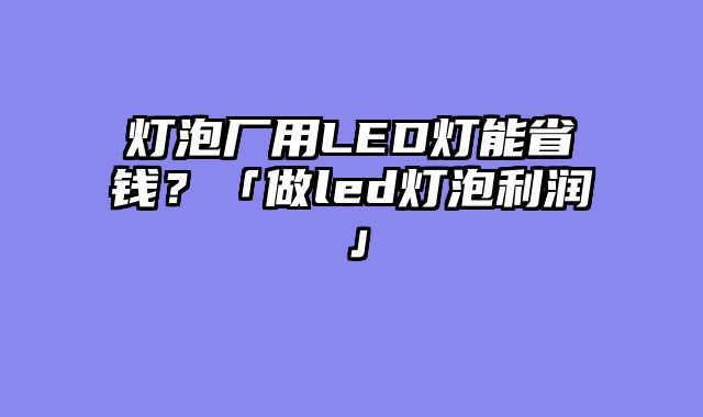 灯泡厂用LED灯能省钱？「做led灯泡利润」