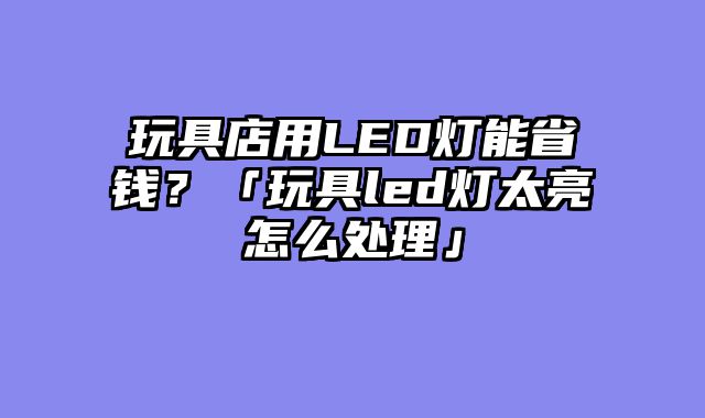 玩具店用LED灯能省钱？「玩具led灯太亮怎么处理」