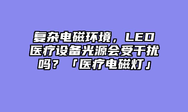 复杂电磁环境，LED医疗设备光源会受干扰吗？「医疗电磁灯」