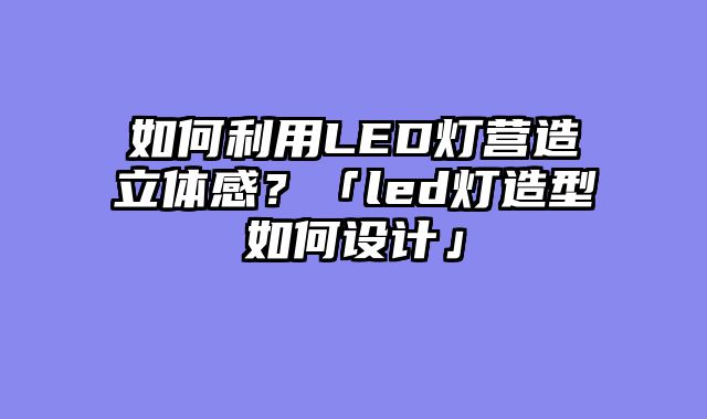 如何利用LED灯营造立体感？「led灯造型如何设计」