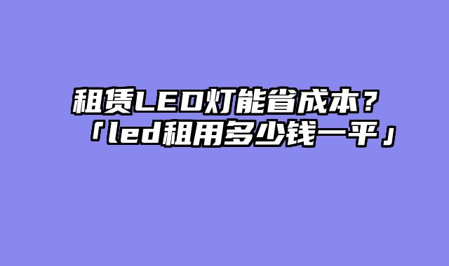 租赁LED灯能省成本？「led租用多少钱一平」