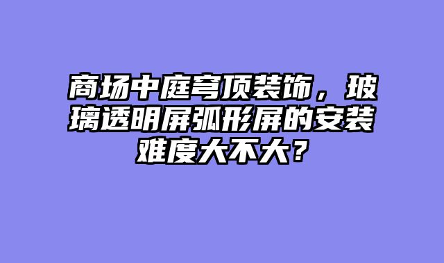 商场中庭穹顶装饰，玻璃透明屏弧形屏的安装难度大不大？