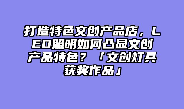 打造特色文创产品店，LED照明如何凸显文创产品特色？「文创灯具获奖作品」