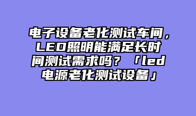 电子设备老化测试车间，LED照明能满足长时间测试需求吗？「led电源老化测试设备」