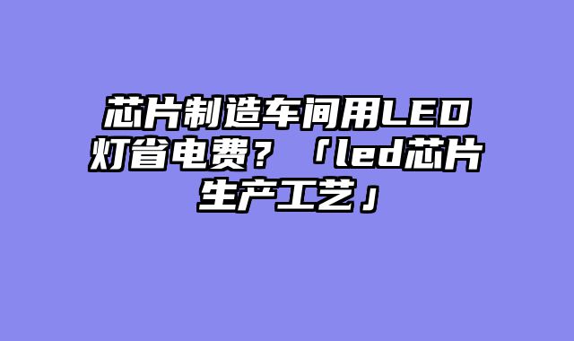 芯片制造车间用LED灯省电费？「led芯片生产工艺」