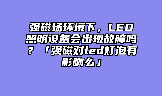 强磁场环境下，LED照明设备会出现故障吗？「强磁对led灯泡有影响么」