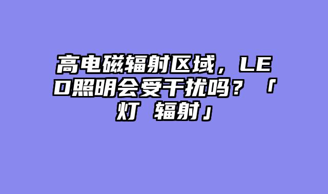 高电磁辐射区域，LED照明会受干扰吗？「灯 辐射」