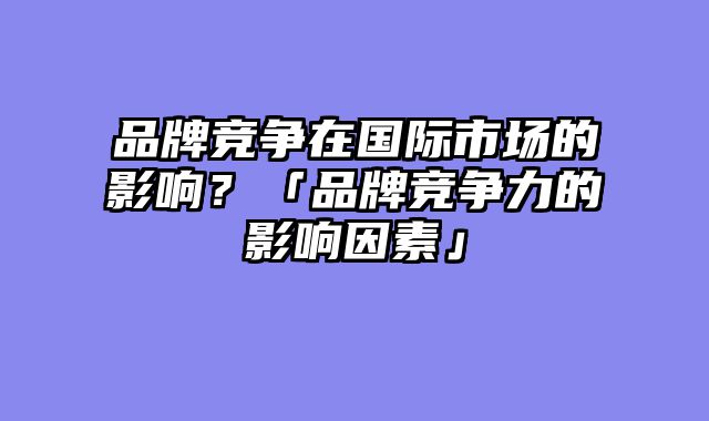品牌竞争在国际市场的影响？「品牌竞争力的影响因素」