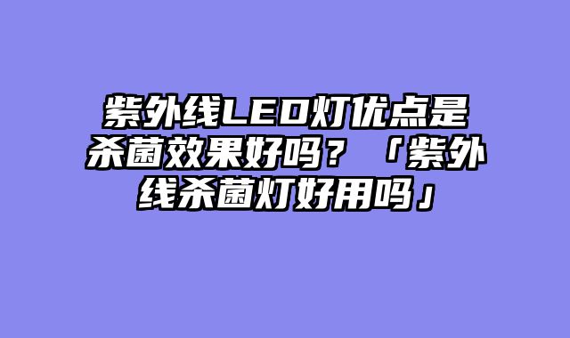 紫外线LED灯优点是杀菌效果好吗？「紫外线杀菌灯好用吗」