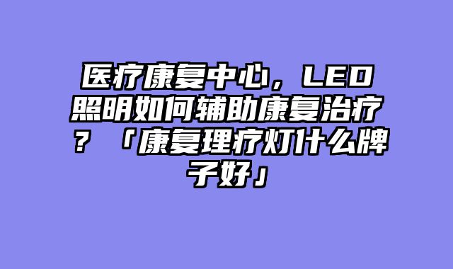 医疗康复中心，LED照明如何辅助康复治疗？「康复理疗灯什么牌子好」