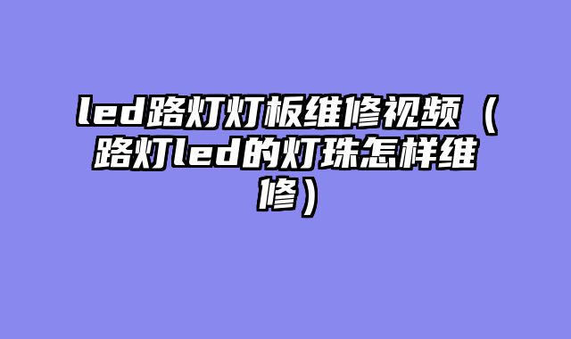 led路灯灯板维修视频（路灯led的灯珠怎样维修）
